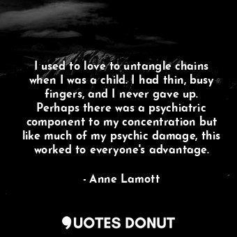 I used to love to untangle chains when I was a child. I had thin, busy fingers, and I never gave up. Perhaps there was a psychiatric component to my concentration but like much of my psychic damage, this worked to everyone&#39;s advantage.