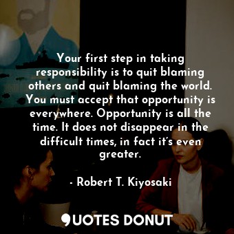 Your first step in taking responsibility is to quit blaming others and quit blaming the world. You must accept that opportunity is everywhere. Opportunity is all the time. It does not disappear in the difficult times, in fact it’s even greater.