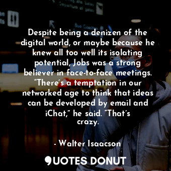 Despite being a denizen of the digital world, or maybe because he knew all too well its isolating potential, Jobs was a strong believer in face-to-face meetings. “There’s a temptation in our networked age to think that ideas can be developed by email and iChat,” he said. “That’s crazy.