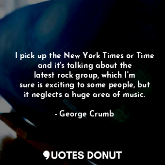 I pick up the New York Times or Time and it&#39;s talking about the latest rock group, which I&#39;m sure is exciting to some people, but it neglects a huge area of music.