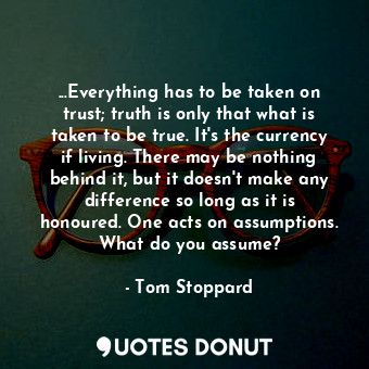 ...Everything has to be taken on trust; truth is only that what is taken to be true. It's the currency if living. There may be nothing behind it, but it doesn't make any difference so long as it is honoured. One acts on assumptions. What do you assume?