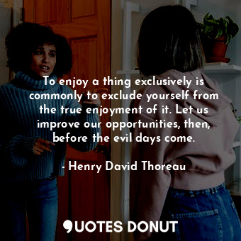 To enjoy a thing exclusively is commonly to exclude yourself from the true enjoyment of it. Let us improve our opportunities, then, before the evil days come.