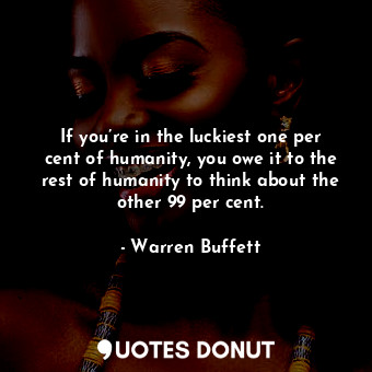 If you’re in the luckiest one per cent of humanity, you owe it to the rest of humanity to think about the other 99 per cent.