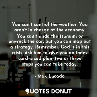 You can’t control the weather. You aren’t in charge of the economy. You can’t undo the tsunami or unwreck the car, but you can map out a strategy. Remember, God is in this crisis. Ask him to give you an index card–sized plan, two or three steps you can take today.