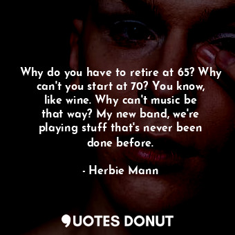 Why do you have to retire at 65? Why can&#39;t you start at 70? You know, like wine. Why can&#39;t music be that way? My new band, we&#39;re playing stuff that&#39;s never been done before.