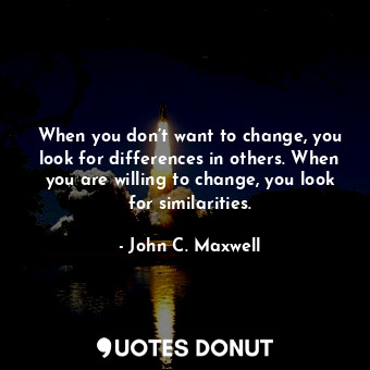 When you don’t want to change, you look for differences in others. When you are willing to change, you look for similarities.