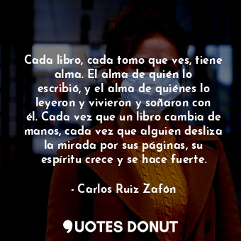 Cada libro, cada tomo que ves, tiene alma. El alma de quién lo escribió, y el alma de quiénes lo leyeron y vivieron y soñaron con él. Cada vez que un libro cambia de manos, cada vez que alguien desliza la mirada por sus páginas, su espíritu crece y se hace fuerte.