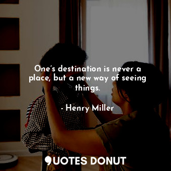 One’s destination is never a place, but a new way of seeing things.