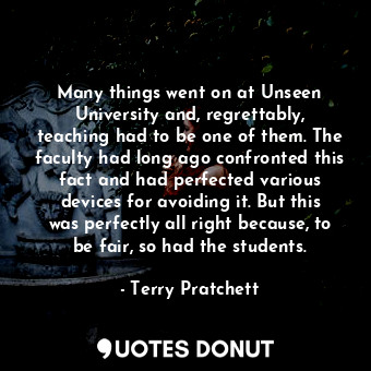 Many things went on at Unseen University and, regrettably, teaching had to be one of them. The faculty had long ago confronted this fact and had perfected various devices for avoiding it. But this was perfectly all right because, to be fair, so had the students.