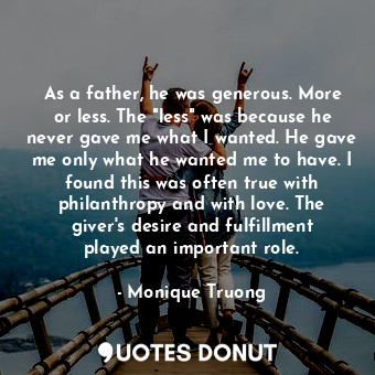 As a father, he was generous. More or less. The "less" was because he never gave me what I wanted. He gave me only what he wanted me to have. I found this was often true with philanthropy and with love. The giver's desire and fulfillment played an important role.