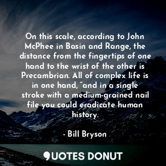 On this scale, according to John McPhee in Basin and Range, the distance from the fingertips of one hand to the wrist of the other is Precambrian. All of complex life is in one hand, “and in a single stroke with a medium-grained nail file you could eradicate human history.