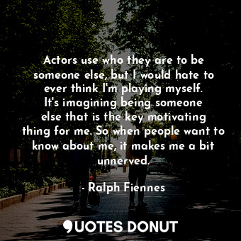 Actors use who they are to be someone else, but I would hate to ever think I&#39;m playing myself. It&#39;s imagining being someone else that is the key motivating thing for me. So when people want to know about me, it makes me a bit unnerved.
