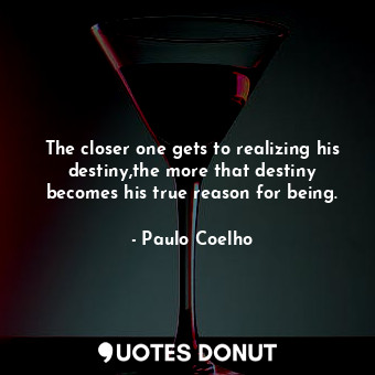 The closer one gets to realizing his destiny,the more that destiny becomes his true reason for being.