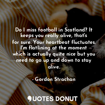 Do I miss football in Scotland? It keeps you really alive, that&#39;s for sure. Your heartbeat fluctuates. I&#39;m flatlining at the moment which is actually quite nice but you need to go up and down to stay alive.