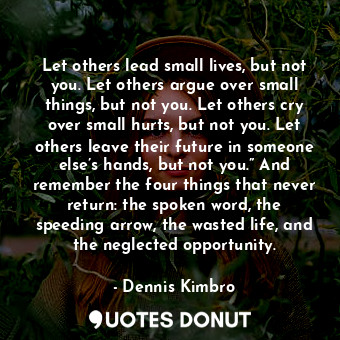 Let others lead small lives, but not you. Let others argue over small things, but not you. Let others cry over small hurts, but not you. Let others leave their future in someone else’s hands, but not you.” And remember the four things that never return: the spoken word, the speeding arrow, the wasted life, and the neglected opportunity.