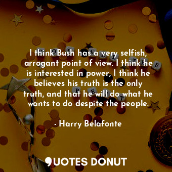 I think Bush has a very selfish, arrogant point of view. I think he is interested in power, I think he believes his truth is the only truth, and that he will do what he wants to do despite the people.