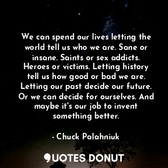 We can spend our lives letting the world tell us who we are. Sane or insane. Saints or sex addicts. Heroes or victims. Letting history tell us how good or bad we are. Letting our past decide our future. Or we can decide for ourselves. And maybe it's our job to invent something better.