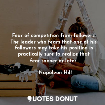 Fear of competition from followers. The leader who fears that one of his followers may take his position is practically sure to realize that fear sooner or later.