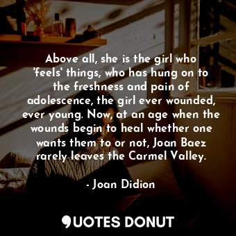 Above all, she is the girl who 'feels' things, who has hung on to the freshness and pain of adolescence, the girl ever wounded, ever young. Now, at an age when the wounds begin to heal whether one wants them to or not, Joan Baez rarely leaves the Carmel Valley.