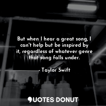 But when I hear a great song, I can&#39;t help but be inspired by it, regardless of whatever genre that song falls under.