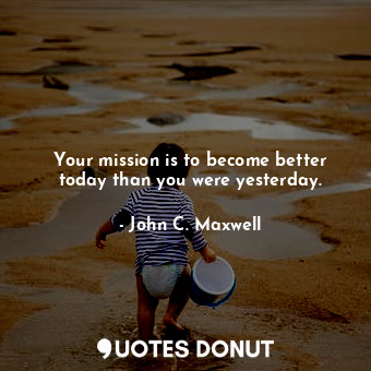 Your mission is to become better today than you were yesterday.
