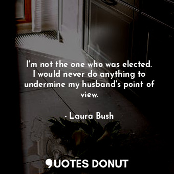  I&#39;m not the one who was elected. I would never do anything to undermine my h... - Laura Bush - Quotes Donut