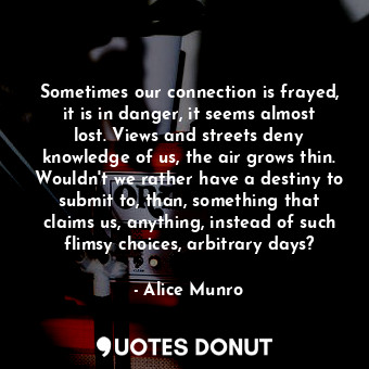 Sometimes our connection is frayed, it is in danger, it seems almost lost. Views and streets deny knowledge of us, the air grows thin. Wouldn't we rather have a destiny to submit to, than, something that claims us, anything, instead of such flimsy choices, arbitrary days?