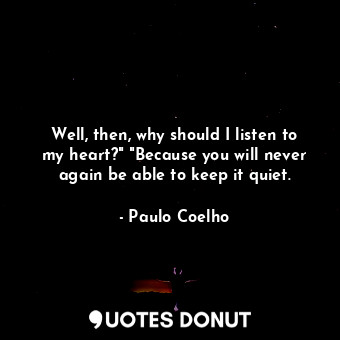 Well, then, why should I listen to my heart?" "Because you will never again be able to keep it quiet.