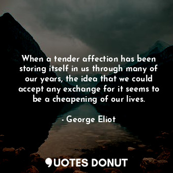 When a tender affection has been storing itself in us through many of our years, the idea that we could accept any exchange for it seems to be a cheapening of our lives.