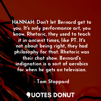 HANNAH: Don't let Bernard get to you. It's only performance art, you know. Rhetoric, they used to teach it in ancient times, like PT. It's not about being right, they had philosophy for that. Rhetoric was their chat show. Bernard's indignation is a sort of aerobics for when he gets on television.