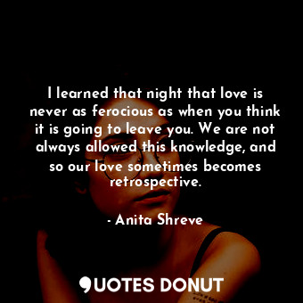 I learned that night that love is never as ferocious as when you think it is going to leave you. We are not always allowed this knowledge, and so our love sometimes becomes retrospective.