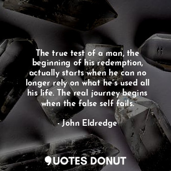 The true test of a man, the beginning of his redemption, actually starts when he can no longer rely on what he’s used all his life. The real journey begins when the false self fails.