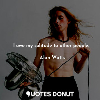 I owe my solitude to other people.