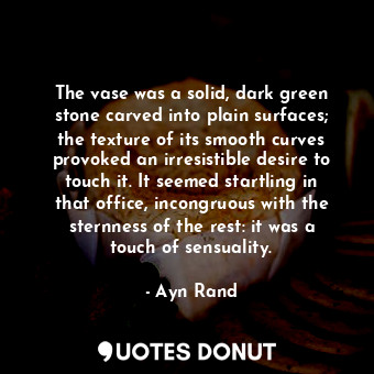 The vase was a solid, dark green stone carved into plain surfaces; the texture of its smooth curves provoked an irresistible desire to touch it. It seemed startling in that office, incongruous with the sternness of the rest: it was a touch of sensuality.