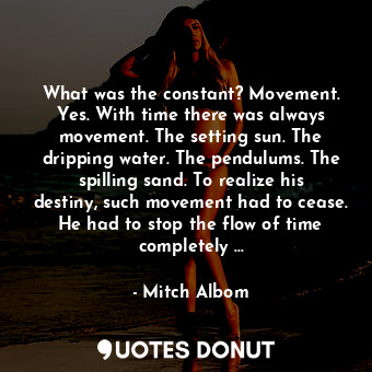 What was the constant? Movement. Yes. With time there was always movement. The setting sun. The dripping water. The pendulums. The spilling sand. To realize his destiny, such movement had to cease. He had to stop the flow of time completely …