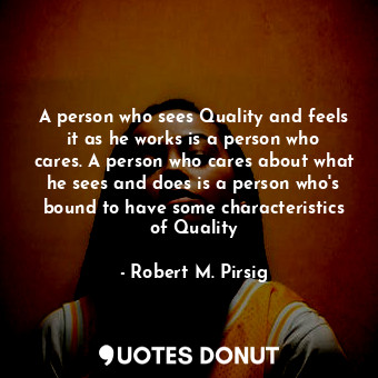 A person who sees Quality and feels it as he works is a person who cares. A person who cares about what he sees and does is a person who's bound to have some characteristics of Quality