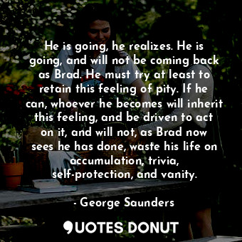  He is going, he realizes. He is going, and will not be coming back as Brad. He m... - George Saunders - Quotes Donut