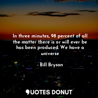 In three minutes, 98 percent of all the matter there is or will ever be has been produced. We have a universe