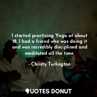 I started practicing Yoga at about 18. I had a friend who was doing it and was incredibly disciplined and meditated all the time.