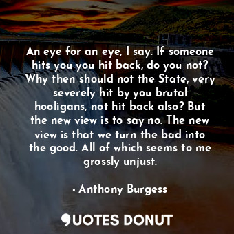An eye for an eye, I say. If someone hits you you hit back, do you not? Why then should not the State, very severely hit by you brutal hooligans, not hit back also? But the new view is to say no. The new view is that we turn the bad into the good. All of which seems to me grossly unjust.