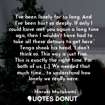 I've been lonely for so long. And I've been hurt so deeply. If only I could have met you again a long time ago, then I wouldn't have had to take all these detours to get here.'  Tengo shook his head. 'I don't think so. This way is just fine. This is exactly the right time. For both of us. [...] We needed that much time.... to understand how lonely we really were.