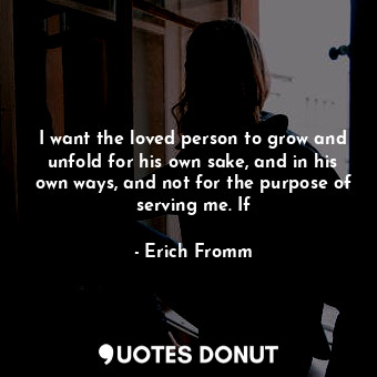 I want the loved person to grow and unfold for his own sake, and in his own ways, and not for the purpose of serving me. If