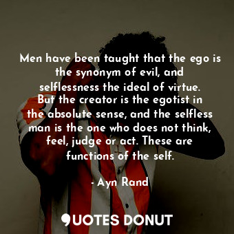 Men have been taught that the ego is the synonym of evil, and selflessness the ideal of virtue. But the creator is the egotist in the absolute sense, and the selfless man is the one who does not think, feel, judge or act. These are functions of the self.