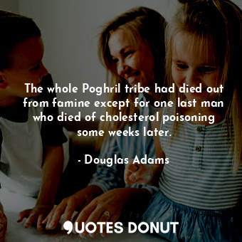 The whole Poghril tribe had died out from famine except for one last man who died of cholesterol poisoning some weeks later.