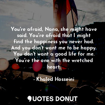 You're afraid, Nana, she might have said. You're afraid that I might find the happiness you never had. And you don't want me to be happy. You don't want a good life for me. You're the one with the wretched heart.