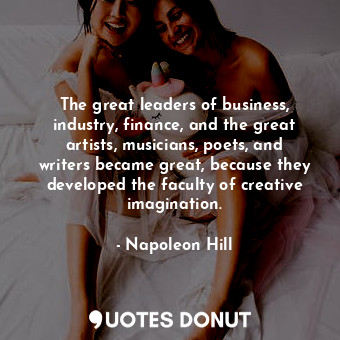 The great leaders of business, industry, finance, and the great artists, musicians, poets, and writers became great, because they developed the faculty of creative imagination.