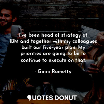 I&#39;ve been head of strategy at IBM and together with my colleagues built our five-year plan. My priorities are going to be to continue to execute on that.