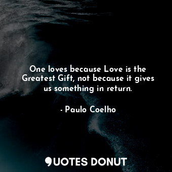 One loves because Love is the Greatest Gift, not because it gives us something in return.