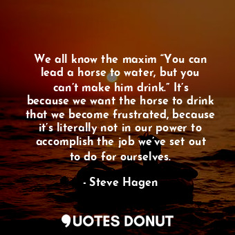 We all know the maxim “You can lead a horse to water, but you can’t make him drink.” It’s because we want the horse to drink that we become frustrated, because it’s literally not in our power to accomplish the job we’ve set out to do for ourselves.