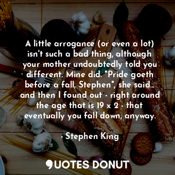 A little arrogance (or even a lot) isn't such a bad thing, although your mother undoubtedly told you different. Mine did. "Pride goeth before a fall, Stephen", she said... and then I found out - right around the age that is 19 x 2 - that eventually you fall down, anyway.